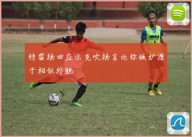 特雷杨回应法克吹杨言论称嫉妒源于相似外貌