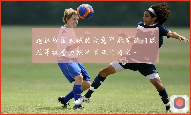 迪达称国米依然是意甲冠军热门迈尼昂被誉为欧洲顶级门将之一