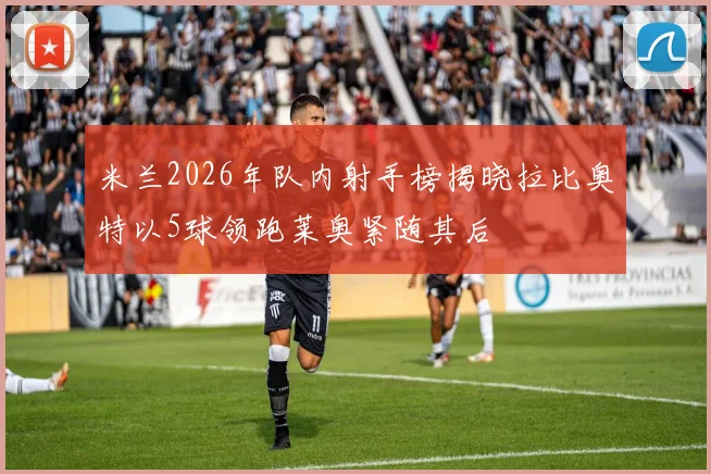 米兰2026年队内射手榜揭晓拉比奥特以5球领跑莱奥紧随其后