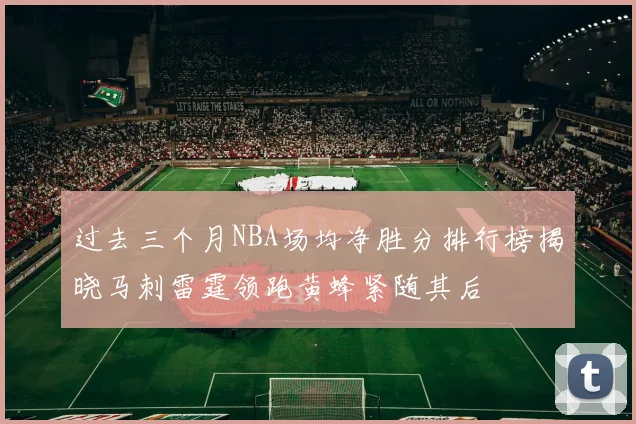过去三个月NBA场均净胜分排行榜揭晓马刺雷霆领跑黄蜂紧随其后
