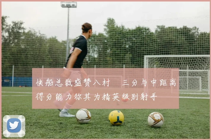 快船总裁盛赞八村塁三分与中距离得分能力称其为精英级别射手