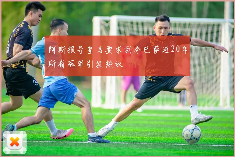 阿斯报导皇马要求剥夺巴萨近20年所有冠军引发热议