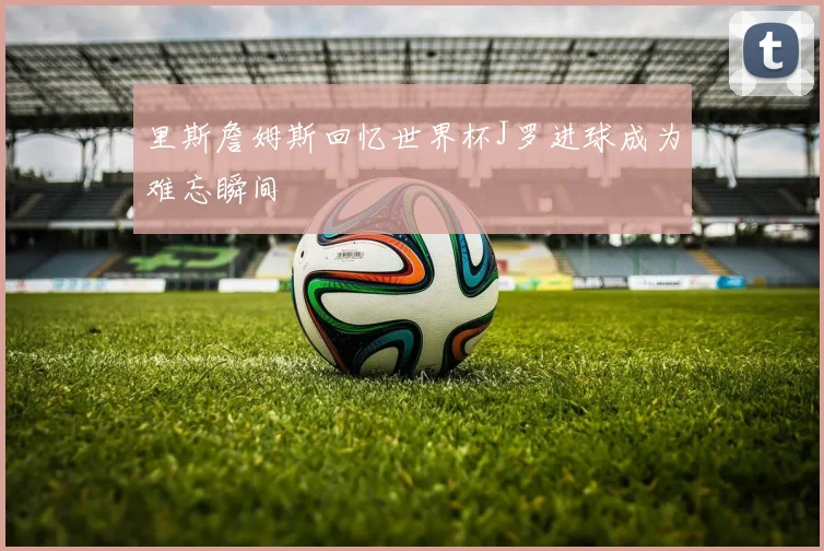 里斯詹姆斯回忆世界杯J罗进球成为难忘瞬间