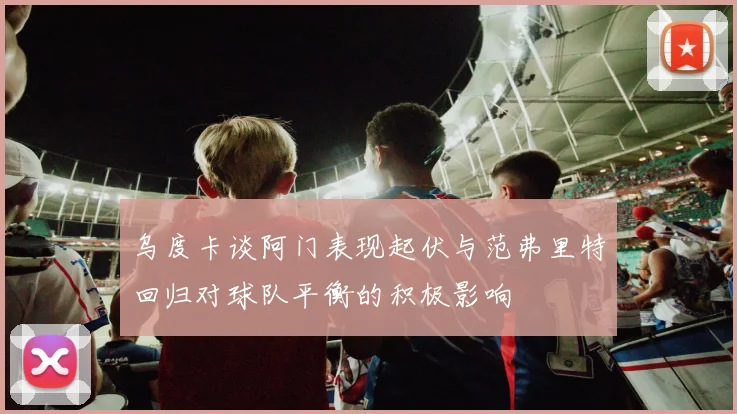 乌度卡谈阿门表现起伏与范弗里特回归对球队平衡的积极影响
