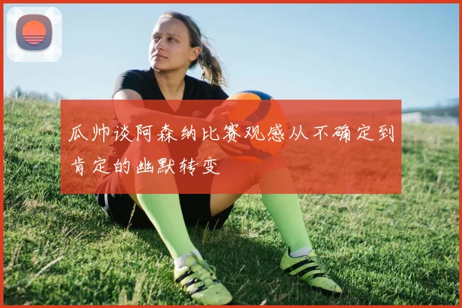 瓜帅谈阿森纳比赛观感从不确定到肯定的幽默转变