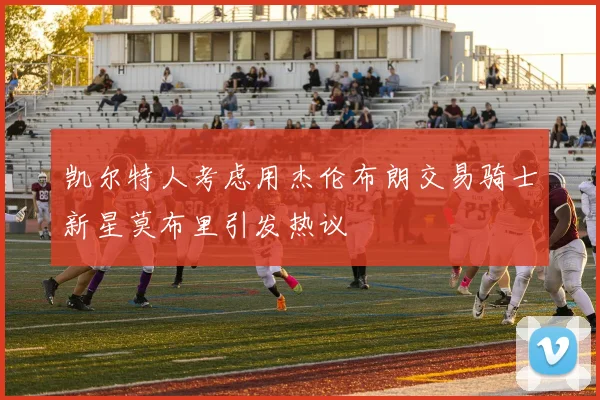 凯尔特人考虑用杰伦布朗交易骑士新星莫布里引发热议