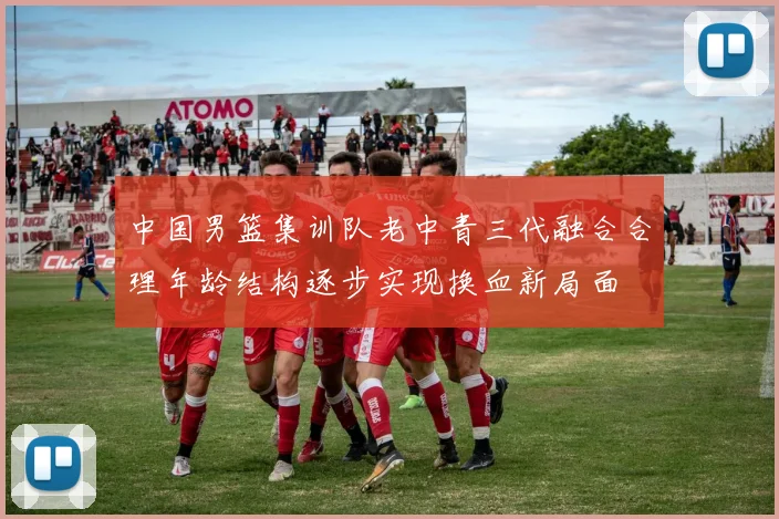 中国男篮集训队老中青三代融合合理年龄结构逐步实现换血新局面