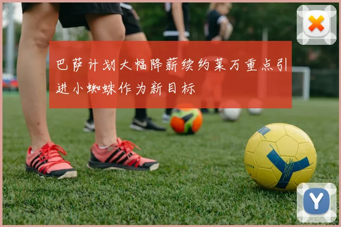 巴萨计划大幅降薪续约莱万重点引进小蜘蛛作为新目标