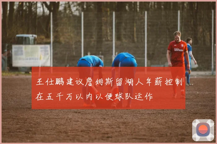 王仕鹏建议詹姆斯留湖人年薪控制在五千万以内以便球队运作