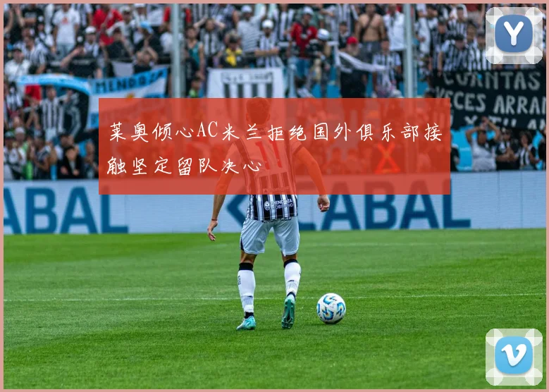 莱奥倾心AC米兰拒绝国外俱乐部接触坚定留队决心
