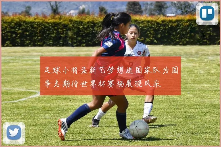 足球小将孟新艺梦想进国家队为国争光期待世界杯赛场展现风采