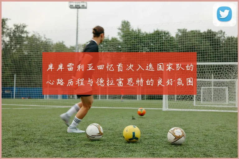库库雷利亚回忆首次入选国家队的心路历程与德拉富恩特的良好氛围