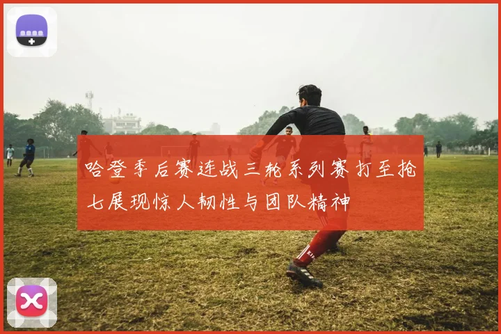 哈登季后赛连战三轮系列赛打至抢七展现惊人韧性与团队精神