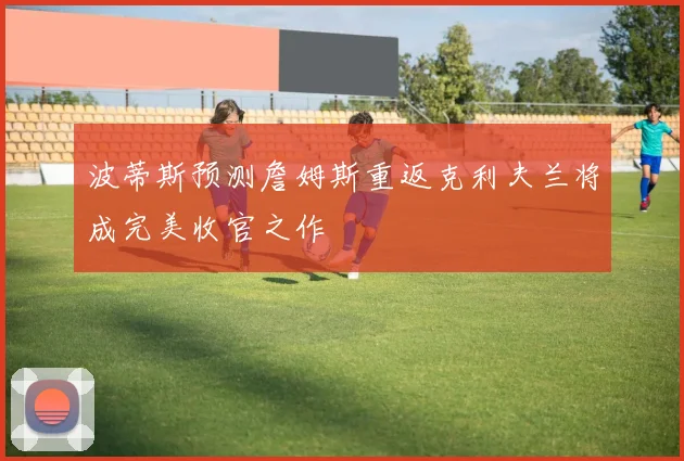 波蒂斯预测詹姆斯重返克利夫兰将成完美收官之作
