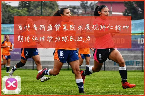 马特乌斯盛赞莱默尔展现拜仁精神期待他继续为球队效力