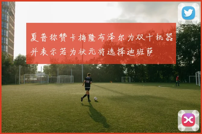 夏普称赞卡梅隆布泽尔为双十机器并表示若为状元将选择迪班萨