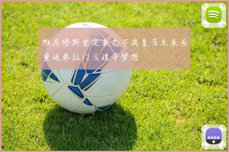 维尼修斯坚定表态不离皇马未来或重返弗拉门戈追寻梦想